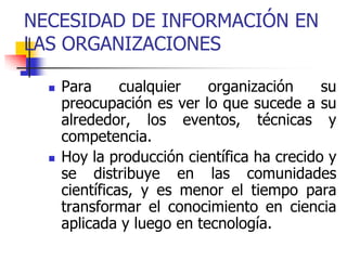 NECESIDAD DE INFORMACIÓN EN
LAS ORGANIZACIONES
 Para cualquier organización su
preocupación es ver lo que sucede a su
alrededor, los eventos, técnicas y
competencia.
 Hoy la producción científica ha crecido y
se distribuye en las comunidades
científicas, y es menor el tiempo para
transformar el conocimiento en ciencia
aplicada y luego en tecnología.
 