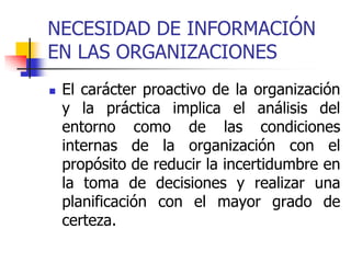 NECESIDAD DE INFORMACIÓN
EN LAS ORGANIZACIONES
 El carácter proactivo de la organización
y la práctica implica el análisis del
entorno como de las condiciones
internas de la organización con el
propósito de reducir la incertidumbre en
la toma de decisiones y realizar una
planificación con el mayor grado de
certeza.
 