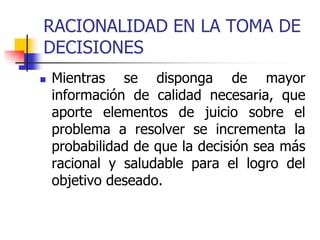 RACIONALIDAD EN LA TOMA DE
DECISIONES
 Mientras se disponga de mayor
información de calidad necesaria, que
aporte elementos de juicio sobre el
problema a resolver se incrementa la
probabilidad de que la decisión sea más
racional y saludable para el logro del
objetivo deseado.
 