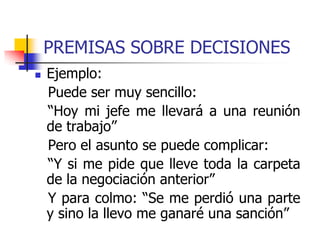 PREMISAS SOBRE DECISIONES
 Ejemplo:
Puede ser muy sencillo:
“Hoy mi jefe me llevará a una reunión
de trabajo”
Pero el asunto se puede complicar:
“Y si me pide que lleve toda la carpeta
de la negociación anterior”
Y para colmo: “Se me perdió una parte
y sino la llevo me ganaré una sanción”
 