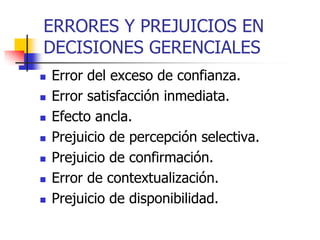 ERRORES Y PREJUICIOS EN
DECISIONES GERENCIALES
 Error del exceso de confianza.
 Error satisfacción inmediata.
 Efecto ancla.
 Prejuicio de percepción selectiva.
 Prejuicio de confirmación.
 Error de contextualización.
 Prejuicio de disponibilidad.
 