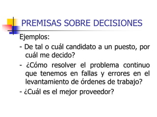 PREMISAS SOBRE DECISIONES
Ejemplos:
- De tal o cuál candidato a un puesto, por
cuál me decido?
- ¿Cómo resolver el problema continuo
que tenemos en fallas y errores en el
levantamiento de órdenes de trabajo?
- ¿Cuál es el mejor proveedor?
 