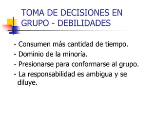 TOMA DE DECISIONES EN
GRUPO - DEBILIDADES
- Consumen más cantidad de tiempo.
- Dominio de la minoría.
- Presionarse para conformarse al grupo.
- La responsabilidad es ambigua y se
diluye.
 