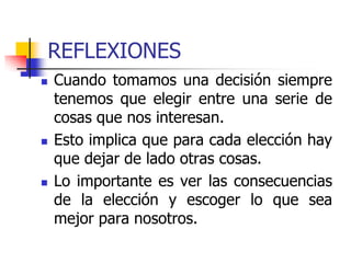 REFLEXIONES
 Cuando tomamos una decisión siempre
tenemos que elegir entre una serie de
cosas que nos interesan.
 Esto implica que para cada elección hay
que dejar de lado otras cosas.
 Lo importante es ver las consecuencias
de la elección y escoger lo que sea
mejor para nosotros.
 