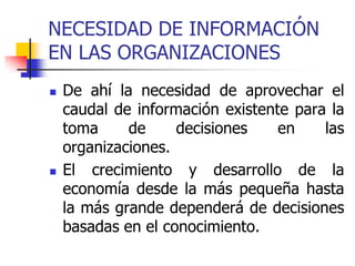 NECESIDAD DE INFORMACIÓN
EN LAS ORGANIZACIONES
 De ahí la necesidad de aprovechar el
caudal de información existente para la
toma de decisiones en las
organizaciones.
 El crecimiento y desarrollo de la
economía desde la más pequeña hasta
la más grande dependerá de decisiones
basadas en el conocimiento.
 