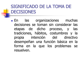 SIGNIFICADO DE LA TOMA DE
DECISIONES
 En las organizaciones muchas
decisiones se toman sin considerar las
etapas de dicho proceso, y las
tradiciones, hábitos, costumbres y la
propia intención del directivo
desempeñan una función básica en la
forma en la que los problemas se
resuelven.
 