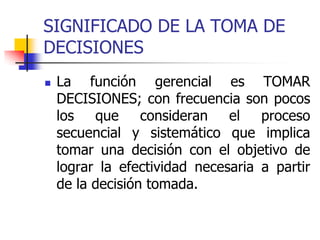 SIGNIFICADO DE LA TOMA DE
DECISIONES
 La función gerencial es TOMAR
DECISIONES; con frecuencia son pocos
los que consideran el proceso
secuencial y sistemático que implica
tomar una decisión con el objetivo de
lograr la efectividad necesaria a partir
de la decisión tomada.
 