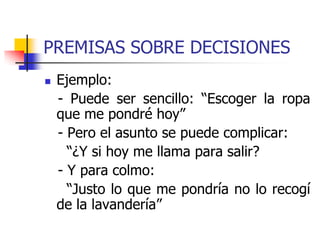 PREMISAS SOBRE DECISIONES
 Ejemplo:
- Puede ser sencillo: “Escoger la ropa
que me pondré hoy”
- Pero el asunto se puede complicar:
“¿Y si hoy me llama para salir?
- Y para colmo:
“Justo lo que me pondría no lo recogí
de la lavandería”
 