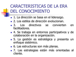 CARACTERISTICAS DE LA ERA
DEL CONOCIMIENTO
 1. La dirección se basa en el liderazgo.
 2. Los estilos de dirección evolucionan.
 3. Los directivos se convierten en
facilitadores.
 4. Se trabaja en entornos participativos y de
colaboración en la organización.
 5. La gestión es estratégica y presenta un
enfoque sistémico.
 6. Las estructuras son más planas.
 7. Las estrategias están más orientadas al
cliente.
 