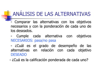 ANÁLISIS DE LAS ALTERNATIVAS
- Comparar las alternativas con los objetivos
necesarios y con la ponderación de cada uno de
los deseados.
- Cumple cada alternativa con objetivos
NECESARIOS: pasa/no pasa
- ¿Cuál es el grado de desempeño de las
alternativas en relación con cada objetivo
DESEADO
- ¿Cuá es la calificación ponderada de cada uno?
 