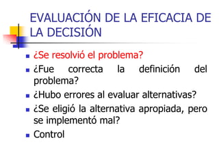 EVALUACIÓN DE LA EFICACIA DE
LA DECISIÓN
 ¿Se resolvió el problema?
 ¿Fue correcta la definición del
problema?
 ¿Hubo errores al evaluar alternativas?
 ¿Se eligió la alternativa apropiada, pero
se implementó mal?
 Control
 