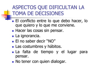 ASPECTOS QUE DIFICULTAN LA
TOMA DE DECISIONES
 El conflicto entre lo que debo hacer, lo
que quiero y lo que me conviene.
 Hacer las cosas sin pensar.
 La ignorancia.
 El no saber decir “NO”
 Las costumbres y hábitos.
 La falta de tiempo y el lugar para
pensar.
 No tener con quien dialogar.
 