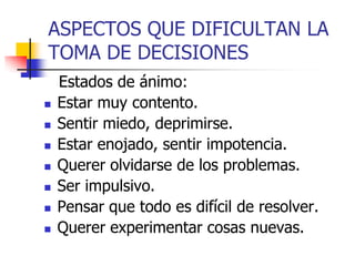 ASPECTOS QUE DIFICULTAN LA
TOMA DE DECISIONES
Estados de ánimo:
 Estar muy contento.
 Sentir miedo, deprimirse.
 Estar enojado, sentir impotencia.
 Querer olvidarse de los problemas.
 Ser impulsivo.
 Pensar que todo es difícil de resolver.
 Querer experimentar cosas nuevas.
 