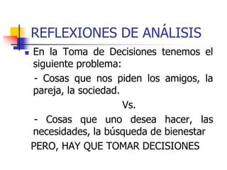 REFLEXIONES DE ANÁLISIS
 En la Toma de Decisiones tenemos el
siguiente problema:
- Cosas que nos piden los amigos, la
pareja, la sociedad.
Vs.
- Cosas que uno desea hacer, las
necesidades, la búsqueda de bienestar
PERO, HAY QUE TOMAR DECISIONES
 