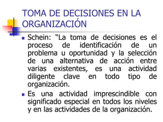 TOMA DE DECISIONES EN LA
ORGANIZACIÓN
 Schein: “La toma de decisiones es el
proceso de identificación de un
problema u oportunidad y la selección
de una alternativa de acción entre
varias existentes, es una actividad
diligente clave en todo tipo de
organización.
 Es una actividad imprescindible con
significado especial en todos los niveles
y en las actividades de la organización.
 