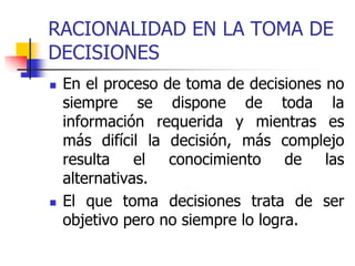 RACIONALIDAD EN LA TOMA DE
DECISIONES
 En el proceso de toma de decisiones no
siempre se dispone de toda la
información requerida y mientras es
más difícil la decisión, más complejo
resulta el conocimiento de las
alternativas.
 El que toma decisiones trata de ser
objetivo pero no siempre lo logra.
 
