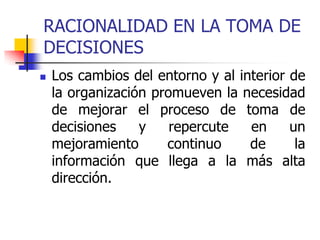 RACIONALIDAD EN LA TOMA DE
DECISIONES
 Los cambios del entorno y al interior de
la organización promueven la necesidad
de mejorar el proceso de toma de
decisiones y repercute en un
mejoramiento continuo de la
información que llega a la más alta
dirección.
 