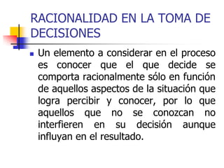 RACIONALIDAD EN LA TOMA DE
DECISIONES
 Un elemento a considerar en el proceso
es conocer que el que decide se
comporta racionalmente sólo en función
de aquellos aspectos de la situación que
logra percibir y conocer, por lo que
aquellos que no se conozcan no
interfieren en su decisión aunque
influyan en el resultado.
 