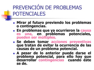 PREVENCIÓN DE PROBLEMAS
POTENCIALES
 Mirar al futuro previendo los problemas
o contingencias.
 En problemas que ya ocurrieron la causa
es una, en problemas potenciales,
pueden ser múltiples.
 Se deben tomar acciones preventivas
que tratan de evitar la ocurrencia de las
causas de un problema potencial.
 A pesar de lo anterior puede darse el
problema potencial, para ello hay que
desarrollar contingencias cuando éste
se de.
 