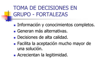 TOMA DE DECISIONES EN
GRUPO - FORTALEZAS
 Información y conocimientos completos.
 Generan más alternativas.
 Decisiones de alta calidad.
 Facilita la aceptación mucho mayor de
una solución.
 Acrecientan la legitimidad.
 