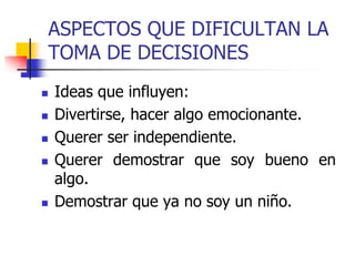 ASPECTOS QUE DIFICULTAN LA
TOMA DE DECISIONES
 Ideas que influyen:
 Divertirse, hacer algo emocionante.
 Querer ser independiente.
 Querer demostrar que soy bueno en
algo.
 Demostrar que ya no soy un niño.
 
