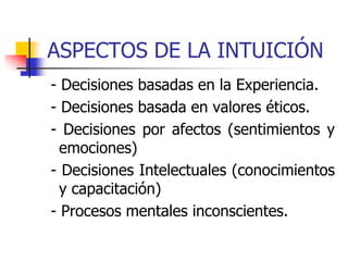 ASPECTOS DE LA INTUICIÓN
- Decisiones basadas en la Experiencia.
- Decisiones basada en valores éticos.
- Decisiones por afectos (sentimientos y
emociones)
- Decisiones Intelectuales (conocimientos
y capacitación)
- Procesos mentales inconscientes.
 