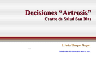 Decisiones “Artrosis” Centro de Salud San Blas J. Javier Blanquer Gregori Tengo artrosis ¿qué puedo hacer?  semFyC 20010 