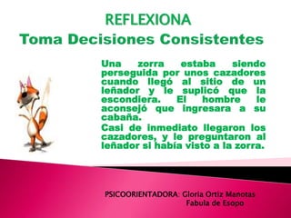 Una zorra estaba siendo
perseguida por unos cazadores
cuando llegó al sitio de un
leñador y le suplicó que la
escondiera. El hombre le
aconsejó que ingresara a su
cabaña.
Casi de inmediato llegaron los
cazadores, y le preguntaron al
leñador si había visto a la zorra.
PSICOORIENTADORA: Gloria Ortiz Manotas
Fabula de Esopo
REFLEXIONA