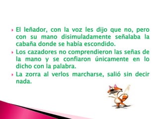  El leñador, con la voz les dijo que no, pero
con su mano disimuladamente señalaba la
cabaña donde se había escondido.
Los cazadores no comprendieron las señas de
la mano y se confiaron únicamente en lo
dicho con la palabra.
La zorra al verlos marcharse, salió sin decir
nada.