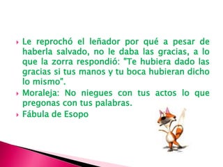  Le reprochó el leñador por qué a pesar de
haberla salvado, no le daba las gracias, a lo
que la zorra respondió: "Te hubiera dado las
gracias si tus manos y tu boca hubieran dicho
lo mismo".
Moraleja: No niegues con tus actos lo que
pregonas con tus palabras.
Fábula de Esopo