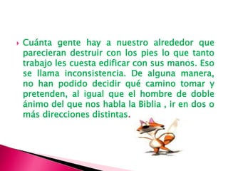  Cuánta gente hay a nuestro alrededor que
parecieran destruir con los pies lo que tanto
trabajo les cuesta edificar con sus manos. Eso
se llama inconsistencia. De alguna manera,
no han podido decidir qué camino tomar y
pretenden, al igual que el hombre de doble
ánimo del que nos habla la Biblia , ir en dos o
más direcciones distintas.