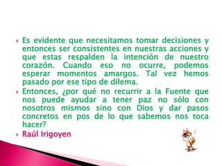  Es evidente que necesitamos tomar decisiones y
entonces ser consistentes en nuestras acciones y
que estas respalden la intención de nuestro
corazón. Cuando eso no ocurre, podemos
esperar momentos amargos. Tal vez hemos
pasado por ese tipo de dilema.
Entonces, ¿por qué no recurrir a la Fuente que
nos puede ayudar a tener paz no sólo con
nosotros mismos sino con Dios y dar pasos
concretos en pos de lo que sabemos nos toca
hacer?
Raúl Irigoyen