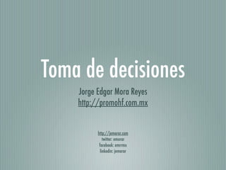 Toma de decisiones
    Jorge Edgar Mora Reyes
    http://promohf.com.mx


          http://jemorar.com
              twitter: emorar
           facebook: emrrmx
            linkedin: jemorar
 