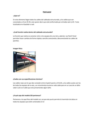 Patch panel
-¿Qué es?
En este elemento llegan todos los cables del cableado estructurado, y los cables que van
conectados a él son RJ-45, esto quiere decir que está conformado por entradas Jack rj-45. Y esta
localizado en el bastidor a rack
-¿Cuál función realiza dentro del cableado estructurado?
La función que realiza es conectar entre a los equipos de una red, y además Los Patch Panel
permiten hacer cambios de forma rápida y sencilla conectando y desconectando los cables de
parcheo.
Imagen física
¿Cuáles son sus especificaciones técnicas?
Los cables rojos son lo que dan conexión entre el patch panel y el Smith, y los cables azules son los
de todos los equipos de la sala, y se recomienda enumerar cada cable para en un caso de un daño
saber cuál es el cable que esta presentando algún daño
¿A qué capa del modelo OSI pertenece?
Pertenece a la capa física del modelo osi, ya que este punto permite la trasmisión de datos en
todos los equipos que estén conectados en el
 