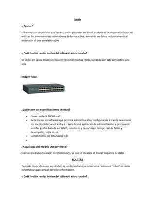Smith
-¿Qué es?
El Smith es un dispositivo que recibe y envía paquetes de datos, es decir es un dispositivo capaz de
enlazar físicamente varios ordenadores de forma activa, enviando los datos exclusivamente al
ordenador al que van destinados
-¿Cuál función realiza dentro del cableado estructurado?
Se utiliza en casos donde se requiere conectar muchas redes, logrando con esto convertirla una
sola
Imagen física
¿Cuáles son sus especificaciones técnicas?
Conectividad a 1000BaseT.
Debe incluir un software que permita administración y configuración a través de consola,
por medio de browser web y a través de una aplicación de administración y gestión con
interfaz gráfica basada en SNMP, monitoreo y reportes en tiempo real de fallas y
desempeño, entre otros.
Cumplimiento de estándares IEEE
¿A qué capa del modelo OSI pertenece?
Opera en la capa 2 (enlace) del modelo OSI, ya que se encarga de enviar paquetes de datos
ROUTERS
También conocido como enrutador, es un dispositivo que selecciona caminos o "rutas" en redes
informáticas para enviar por ellos información.
-¿Cuál función realiza dentro del cableado estructurado?
 