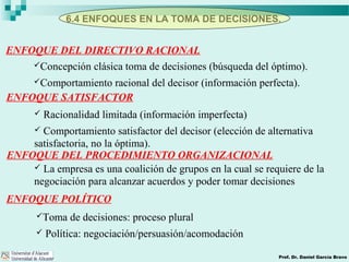 6.4 ENFOQUES EN LA TOMA DE DECISIONES.
Prof. Dr. Daniel García Bravo
ENFOQUE DEL DIRECTIVO RACIONAL
Concepción clásica toma de decisiones (búsqueda del óptimo).
Comportamiento racional del decisor (información perfecta).
ENFOQUE SATISFACTOR
 Racionalidad limitada (información imperfecta)
 Comportamiento satisfactor del decisor (elección de alternativa
satisfactoria, no la óptima).
ENFOQUE POLÍTICO
Toma de decisiones: proceso plural
 Política: negociación/persuasión/acomodación
ENFOQUE DEL PROCEDIMIENTO ORGANIZACIONAL
 La empresa es una coalición de grupos en la cual se requiere de la
negociación para alcanzar acuerdos y poder tomar decisiones
 