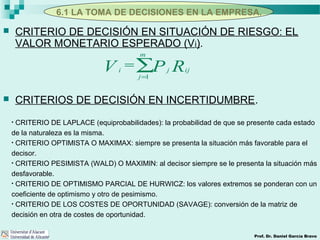 6.1 LA TOMA DE DECISIONES EN LA EMPRESA.
Prof. Dr. Daniel García Bravo
 CRITERIO DE DECISIÓN EN SITUACIÓN DE RIESGO: EL
VALOR MONETARIO ESPERADO (Vi).
 CRITERIOS DE DECISIÓN EN INCERTIDUMBRE.
RPV ij
m
j
ji ∑=
=
1
• CRITERIO DE LAPLACE (equiprobabilidades): la probabilidad de que se presente cada estado
de la naturaleza es la misma.
• CRITERIO OPTIMISTA O MAXIMAX: siempre se presenta la situación más favorable para el
decisor.
• CRITERIO PESIMISTA (WALD) O MAXIMIN: al decisor siempre se le presenta la situación más
desfavorable.
• CRITERIO DE OPTIMISMO PARCIAL DE HURWICZ: los valores extremos se ponderan con un
coeficiente de optimismo y otro de pesimismo.
• CRITERIO DE LOS COSTES DE OPORTUNIDAD (SAVAGE): conversión de la matriz de
decisión en otra de costes de oportunidad.
 