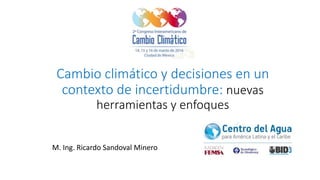 Cambio climático y decisiones en un
contexto de incertidumbre: nuevas
herramientas y enfoques
M. Ing. Ricardo Sandoval Minero
 
