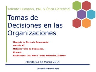 Talento Humano, PNL y Ética Gerencial

Tomas de
Decisiones en las
Organizaciones
Maestría en Gerencia Empresarial
Sección XX.
Materia: Toma de Decisiones.
Grupo 4
Facilitadora: Dra. María Teresa Malvacias Gallardo

Mérida 03 de Marzo 2014
Universidad Fermín Toro

 