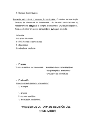 4.- Canales de distribución


Ambiente sociocultural o Insumos Socioculturales: Consisten en una amplia
  variedad de influencias no comerciales. Los insumos socioculturales no
  necesariamente apoyan a la compra o consumo de un producto específico.
  Pero puede influir en que los consumidores eviten un producto.


   1.- familia
   2.- fuentes informales
   3.- otras fuentes no comerciales
   4.- clase social
   5.- subcultural y cultural.




    Proceso
   Toma de decisión del consumidor:    Reconocimiento de la necesidad
                                       Búsqueda previa a la compra
                                       Evaluación de alternativas


    Producción
   Comportamiento posterior a la decisión:
       Compra


      1.- prueba
      2.- compra repetitiva.
       Evaluación postcompra.


         PROCESO DE LA TOMA DE DECISIÓN DEL
                                 CONSUMIDOR
 