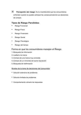       Percepción del riesgo: Es la incertidumbre que los consumidores
    enfrentan cuando no pueden anticipar las consecuencias de sus decisiones
    de compra.


Tipos de Riesgo Percibidos:
•    Riesgo Funcional

•    Riesgo Físico

•    Riesgo Financiero

•    Riesgo Social

•    Riesgo Psicológico

•    Riesgo del tiempo

Forma en que los consumidores manejan el Riesgo
1.-Búsqueda de información
2.-Lealtad a la marca
3.-Compra de una marca muy conocida
4.-Compra de un minorista de buena reputación
5.-Búsqueda de reafirmación


Niveles de la toma de decisiones del consumidor

•   Solución extensiva de problemas

•   Solución limitada de problemas

•   Comportamiento rutinario de respuestas
 