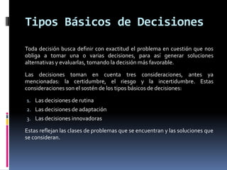 Tipos Básicos de Decisiones
Toda decisión busca definir con exactitud el problema en cuestión que nos
obliga a tomar una o varias decisiones, para así generar soluciones
alternativas y evaluarlas, tomando la decisión más favorable.

Las decisiones toman en cuenta tres consideraciones, antes ya
mencionadas: la certidumbre, el riesgo y la incertidumbre. Estas
consideraciones son el sostén de los tipos básicos de decisiones:

1. Las decisiones de rutina
2. Las decisiones de adaptación
3. Las decisiones innovadoras

Estas reflejan las clases de problemas que se encuentran y las soluciones que
se consideran.
 
