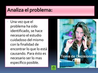 Analiza el problema:

 Una vez que el
  problema ha sido
  identificado, se hace
  necesario el estudio
  cuidadoso del mismo
  con la finalidad de
  encontrar lo que lo está
  causando. Para ésto es
  necesario ser lo mas
  específico posible.
 