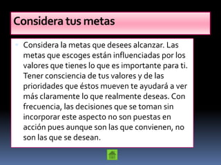 Considera tus metas
 Considera la metas que desees alcanzar. Las
  metas que escoges están influenciadas por los
  valores que tienes lo que es importante para ti.
  Tener consciencia de tus valores y de las
  prioridades que éstos mueven te ayudará a ver
  más claramente lo que realmente deseas. Con
  frecuencia, las decisiones que se toman sin
  incorporar este aspecto no son puestas en
  acción pues aunque son las que convienen, no
  son las que se desean.
 