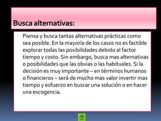 Busca alternativas:
  Piensa y busca tantas alternativas prácticas como
   sea posible. En la mayoría de los casos no es factible
   explorar todas las posibilidades debido al factor
   tiempo y costo. Sin embargo, busca mas alternativas
   o posibilidades que las obvias o las habituales. Si la
   decisión es muy importante – en términos humanos
   o financieros – será de mucho mas valor invertir mas
   tiempo y esfuerzo en buscar una solución o en hacer
   una escogencia.
 