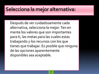 Selecciona la mejor alternativa:

 Después de ver cuidadosamente cada
  alternativa, selecciona la mejor. Ten en
  mente los valores que son importantes
  para ti, las metas para las cuales estas
  trabajando y los recursos con los que
  tienes que trabajar. Es posible que ninguna
  de las opciones aparentemente
  disponibles sea aceptable.
 