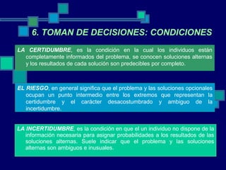 LA INCERTIDUMBRE ,  es la condición en que el un individuo no dispone de la información necesaria para asignar probabilidades a los resultados de las soluciones alternas. Suele indicar que el problema y las soluciones alternas son ambiguos e inusuales. 6. TOMAN DE DECISIONES: CONDICIONES LA CERTIDUMBRE , es la condición en la cual los individuos están completamente informados del problema, se conocen soluciones alternas y los resultados de cada solución son predecibles por completo.  EL RIESGO , en general significa que el problema y las soluciones opcionales ocupan un punto intermedio entre los extremos que representan la certidumbre y el carácter desacostumbrado y ambiguo de la incertidumbre. 