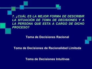 7. ¿CUÁL ES LA MEJOR FORMA DE DESCRIBIR LA SITUACIÓN DE TOMA DE DECISIONES Y A LA PERSONA QUE ESTA A CARGO DE DICHO PROCESO? Toma de Decisiones Racional Toma de Decisiones de Racionalidad Limitada Toma de Decisiones Intuitivas 