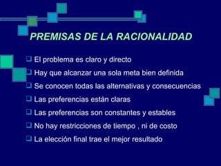PREMISAS DE LA RACIONALIDAD El problema es claro y directo Hay que alcanzar una sola meta bien definida Se conocen todas las alternativas y consecuencias Las preferencias están claras Las preferencias son constantes y estables No hay restricciones de tiempo , ni de costo La elección final trae el mejor resultado 