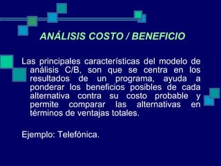 Las principales características del modelo de análisis C/B, son que se centra en los resultados de un programa, ayuda a ponderar los beneficios posibles de cada alternativa contra su costo probable y permite comparar las alternativas en términos de ventajas totales. Ejemplo: Telefónica. ANÁLISIS COSTO / BENEFICIO 
